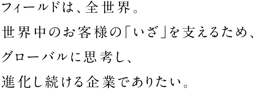 フィールドは、全世界。世界中のお客様の「いざ」を支えるため、グローバルに思考し、進化し続ける企業でありたい。